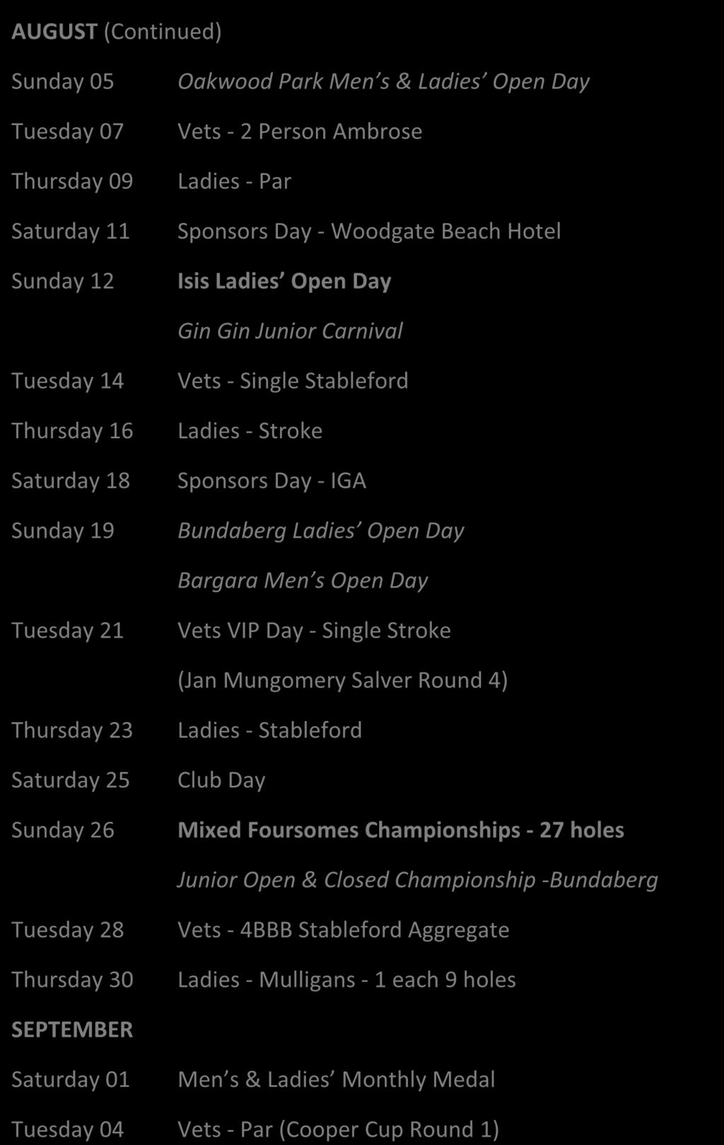 AUGUST (Continued) Sunday 05 Tuesday 07 Thursday 09 Saturday 11 Sunday 12 Oakwood Park Men s & Ladies Open Day Vets - 2 Person Ambrose Ladies - Par Sponsors Day - Woodgate Beach Hotel Isis Ladies