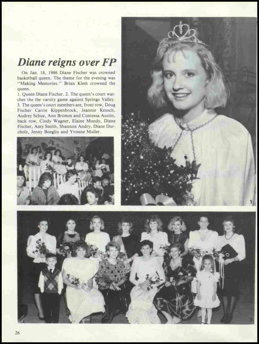 Diane reigns over FP On Jan. 18, 1986 Diane Fischer was crowned basketball queen. The theme for the evening was "Making Memories." Brian Klem crowned the queen. 1. Queen Diane Fischer. 2.